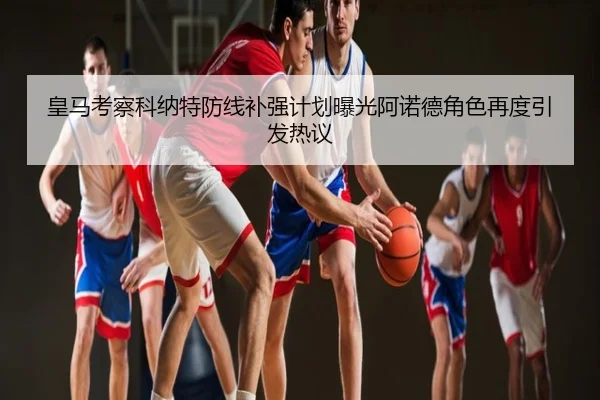 皇马考察科纳特防线补强计划曝光阿诺德角色再度引发热议