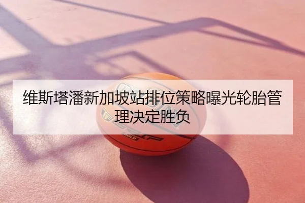 维斯塔潘新加坡站排位策略曝光轮胎管理决定胜负