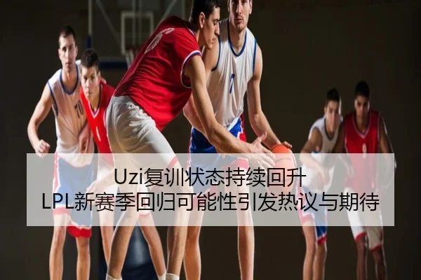 Uzi复训状态持续回升 LPL新赛季回归可能性引发热议与期待